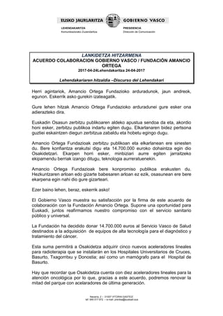 Navarra, 2 – 01007 VITORIA-GASTEIZ
tef. 945 017 972 – e-mail: prentsa@euskadi.eus
LEHENDAKARITZA
Komunikaziorako Zuzendaritza
PRESIDENCIA
Dirección de Comunicación
LANKIDETZA HITZARMENA
ACUERDO COLABORACION GOBIERNO VASCO / FUNDACIÓN AMANCIO
ORTEGA
2017-04-24Lehendakaritza 24-04-2017
Lehendakariaren hitzaldia –Discurso del Lehendakari
Herri agintariok, Amancio Ortega Fundazioko arduradunok, jaun andreok,
egunon. Eskerrik asko gurekin izateagatik.
Gure lehen hitzak Amancio Ortega Fundazioko arduradunei gure esker ona
adierazteko dira.
Euskadin Osasun zerbitzu publikoaren aldeko apustua sendoa da eta, akordio
honi esker, zerbitzu publikoa indartu egiten dugu. Elkarlanaren bidez pertsona
guztiei eskaintzen diegun zerbitzua zabaldu eta hobetu egingo dugu.
Amancio Ortega Fundazioak zerbitzu publikoan eta elkarlanean ere sinesten
du. Bere konfiantza erakutsi digu eta 14.700.000 euroko dohaintza egin dio
Osakidetzari. Ekarpen horri esker, minbiziari aurre egiten jarraitzeko
ekipamendu berriak izango ditugu, teknologia aurreratuenekin.
Amancio Ortega Fundazioak bere konpromiso publikoa erakusten du.
Hezkuntzaren arloan edo gizarte babesaren arloan ez ezik, osasunean ere bere
ekarpena egin nahi dio gure gizarteari.
Ezer baino lehen, beraz, eskerrik asko!
El Gobierno Vasco muestra su satisfacción por la firma de este acuerdo de
colaboración con la Fundación Amancio Ortega. Supone una oportunidad para
Euskadi, juntos reafirmamos nuestro compromiso con el servicio sanitario
público y universal.
La Fundación ha decidido donar 14.700.000 euros al Servicio Vasco de Salud
destinados a la adquisición de equipos de alta tecnología para el diagnóstico y
tratamiento del cáncer.
Esta suma permitirá a Osakidetza adquirir cinco nuevos aceleradores lineales
para radioterapia que se instalarán en los Hospitales Universitarios de Cruces,
Basurto, Txagorritxu y Donostia; así como un mamógrafo para el Hospital de
Basurto.
Hay que recordar que Osakidetza cuenta con diez aceleradores lineales para la
atención oncológica por lo que, gracias a este acuerdo, podremos renovar la
mitad del parque con acelaradores de última generación.
 