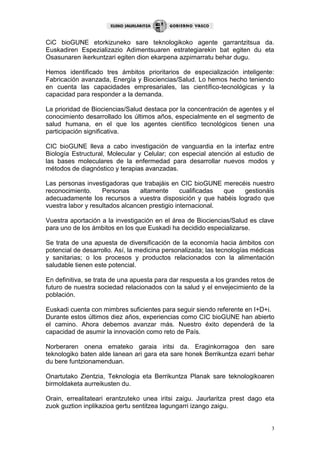 3
CiC bioGUNE etorkizuneko sare teknologikoko agente garrantzitsua da.
Euskadiren Espezializazio Adimentsuaren estrategiarekin bat egiten du eta
Osasunaren ikerkuntzari egiten dion ekarpena azpimarratu behar dugu.
Hemos identificado tres ámbitos prioritarios de especialización inteligente:
Fabricación avanzada, Energía y Biociencias/Salud. Lo hemos hecho teniendo
en cuenta las capacidades empresariales, las científico-tecnológicas y la
capacidad para responder a la demanda.
La prioridad de Biociencias/Salud destaca por la concentración de agentes y el
conocimiento desarrollado los últimos años, especialmente en el segmento de
salud humana, en el que los agentes científico tecnológicos tienen una
participación significativa.
CIC bioGUNE lleva a cabo investigación de vanguardia en la interfaz entre
Biología Estructural, Molecular y Celular; con especial atención al estudio de
las bases moleculares de la enfermedad para desarrollar nuevos modos y
métodos de diagnóstico y terapias avanzadas.
Las personas investigadoras que trabajáis en CIC bioGUNE merecéis nuestro
reconocimiento. Personas altamente cualificadas que gestionáis
adecuadamente los recursos a vuestra disposición y que habéis logrado que
vuestra labor y resultados alcancen prestigio internacional.
Vuestra aportación a la investigación en el área de Biociencias/Salud es clave
para uno de los ámbitos en los que Euskadi ha decidido especializarse.
Se trata de una apuesta de diversificación de la economía hacia ámbitos con
potencial de desarrollo. Así, la medicina personalizada; las tecnologías médicas
y sanitarias; o los procesos y productos relacionados con la alimentación
saludable tienen este potencial.
En definitiva, se trata de una apuesta para dar respuesta a los grandes retos de
futuro de nuestra sociedad relacionados con la salud y el envejecimiento de la
población.
Euskadi cuenta con mimbres suficientes para seguir siendo referente en I+D+i.
Durante estos últimos diez años, experiencias como CIC bioGUNE han abierto
el camino. Ahora debemos avanzar más. Nuestro éxito dependerá de la
capacidad de asumir la innovación como reto de País.
Norberaren onena emateko garaia iritsi da. Eraginkorragoa den sare
teknologiko baten alde lanean ari gara eta sare honek Berrikuntza ezarri behar
du bere funtzionamenduan.
Onartutako Zientzia, Teknologia eta Berrikuntza Planak sare teknologikoaren
birmoldaketa aurreikusten du.
Orain, errealitateari erantzuteko unea iritsi zaigu. Jaurlaritza prest dago eta
zuok guztion inplikazioa gertu sentitzea lagungarri izango zaigu.
 