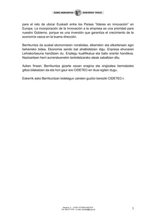Navarra, 2 – 01007 VITORIA-GASTEIZ
Tef. 945 017 972 – e-mail: prentsa@ej-gv.es 3
para el reto de ubicar Euskadi entre los Países “líderes en innovación” en
Europa. La incorporación de la Innovación a la empresa es una prioridad para
nuestro Gobierno, porque es una inversión que garantiza el crecimiento de la
economía vasca en la buena dirección.
Berrikuntza da euskal ekonomiaren norabidea, elkarrekin eta elkarlanean egin
beharreko bidea. Ekonomia sendo bat ahalbidetzen digu. Enpresa ehunaren
Lehiakortasuna handitzen du. Enplegu kualifikatua eta balio erantsi handikoa.
Nazioartean herri aurreratuenekin lankidetzarako ateak zabaltzen ditu.
Azken finean, Berrikuntza gizarte osoan eragina eta ongizatea bermatzeko
giltza bilakatzen da eta hori gaur ere CIDETEC-en ikusi egiten dugu.
Eskerrik asko Berrikuntzan bidelagun zareten guztioi bereziki CIDETEC-i.
 