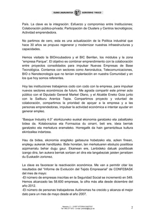 Navarra, 2 – 01007 VITORIA-GASTEIZ
Tef. 945 017 972 – e-mail: prentsa@ej-gv.es 2
País. La clave es la integración: Esfuerzo y compromiso entre Instituciones;
Colaboración público-privada; Participación de Clusters y Centros tecnológicos;
Actividad emprendedora.
No partimos de cero, esta es una actualización de la Política industrial que
hace 30 años se propuso regenerar y modernizar nuestras infraestructuras y
capacidades.
Hemos visitado la BIOincubadora y el BIC Berrilan, los módulos y la zona
“empresa Parque”. El objetivo es combinar emprendimiento con la colaboración
entre proyectos consolidados para impulsar Nuevas Empresas de Base
Tecnológica. Contamos con sectores como Aeronáutica, Telecomunicaciones,
BIO o Nanotecnología que no tenían implantación en nuestra Comunidad y en
los que hoy somos referentes.
Hoy las instituciones trabajamos codo con codo con la empresa, para impulsar
nuevos sectores económicos de futuro. Me agrada compartir este primer acto
público con el Diputado General Markel Olano, y el Alcalde Eneko Goia junto
con la Sailburu Arantza Tapia. Compartimos proyecto y voluntad de
colaboración, compartimos la prioridad de apoyar a la empresa y a las
personas emprendedoras, impulsar la actividad económica e intentar ayudar en
generar empleo.
“Basque Industry 4.0” etorkizuneko euskal ekonomia garatzeko eta zabaltzeko
bidea da. Kolaborazioa eta Formazioa du oinarri, beti ere, ideia berriak
garatzeko eta merkatura eramateko. Horregatik da hain garrantzitsua kultura
ekintzailea indartzea.
Hau da bidea, ekonomia eragiteko gaitasuna hobetzeko eta, azken finean,
enplegu aukerak handitzeko. Bide honetan, lan merkatuaren eboluzio positiboa
azpimarratu behar dugu gaur. Ekainean ere, Lanbideko datuak positiboak
izango dira, lan aukera berriak sortzen ari dira eta langabeziak jaisten jarraitzen
du Euskadin zorionez.
La clave es favorecer la reactivación económica. Me van a permitir citar los
resultados del “Informe de Evolución del Tejido Empresarial” de CONFEBASK
del mes de mayo:
-El número de empresas inscritas en la Seguridad Social se incrementó en 549.
Hemos alcanzado las 58.600 empresas, la cifra más alta desde diciembre del
año 2012.
-El número de personas trabajadoras Autónomas ha crecido y alcanza el mejor
dato para un mes de mayo desde el año 2007.
 