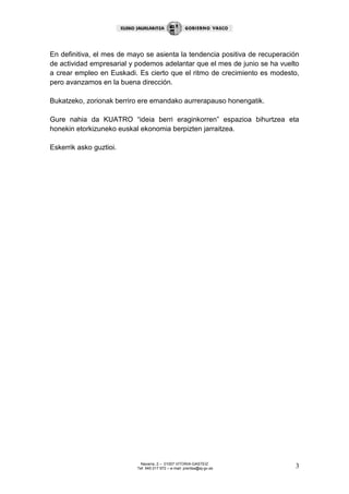 Navarra, 2 – 01007 VITORIA-GASTEIZ
Tef. 945 017 972 – e-mail: prentsa@ej-gv.es 3
En definitiva, el mes de mayo se asienta la tendencia positiva de recuperación
de actividad empresarial y podemos adelantar que el mes de junio se ha vuelto
a crear empleo en Euskadi. Es cierto que el ritmo de crecimiento es modesto,
pero avanzamos en la buena dirección.
Bukatzeko, zorionak berriro ere emandako aurrerapauso honengatik.
Gure nahia da KUATRO “ideia berri eraginkorren” espazioa bihurtzea eta
honekin etorkizuneko euskal ekonomia berpizten jarraitzea.
Eskerrik asko guztioi.
 