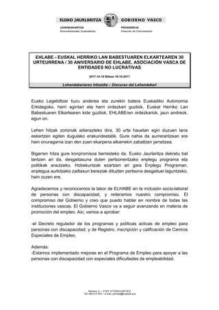 Navarra, 2 – 01007 VITORIA-GASTEIZ
Tef. 945 017 972 – e-mail: prentsa@euskadi.eus
LEHENDAKARITZA
Komunikaziorako Zuzendaritza
PRESIDENCIA
Dirección de Comunicación
EHLABE - EUSKAL HERRIKO LAN BABESTUAREN ELKARTEAREN 30
URTEURRENA / 30 ANIVERSARIO DE EHLABE, ASOCIACIÓN VASCA DE
ENTIDADES NO LUCRATIVAS
2017-10-18 Bilbao 18-10-2017
Lehendakariaren hitzaldia – Discurso del Lehendakari
Eusko Legebiltzar buru anderea eta zurekin batera Euskadiko Autonomia
Erkidegoko, herri agintari eta herri ordezkari guztiok, Euskal Herriko Lan
Babestuaren Elkartearen kide guztiok, EHLABEren ordezkariok, jaun andreok,
egun on.
Lehen hitzak zorionak adierazteko dira, 30 urte hauetan egin duzuen lana
eskertzen egiten dugulako erakundeetatik. Gure nahia da aurrerantzean ere
hain onuragarria izan den zuen ekarpena elkarrekin zabaltzen jarraitzea.
Bigarren hitza gure konpromisoa berresteko da. Eusko Jaurlaritza dekretu bat
lantzen ari da, desgaitasuna duten pertsonentzako enplegu programa eta
politikak arautzeko. Hobekuntzak ezartzen ari gara Enplegu Programan,
enplegua aurkitzeko zailtasun bereziak dituzten pertsona desgaituei laguntzeko,
hain zuzen ere.
Agradecemos y reconocemos la labor de ELHABE en la inclusión socio-laboral
de personas con discapacidad, y reiteramos nuestro compromiso. El
compromiso del Gobierno y creo que puedo hablar en nombre de todas las
instituciones vascas. El Gobierno Vasco va a seguir avanzando en materia de
promoción del empleo. Así, vamos a aprobar:
-el Decreto regulador de los programas y políticas activas de empleo para
personas con discapacidad; y de Registro, inscripción y calificación de Centros
Especiales de Empleo.
Además:
-Estamos implementado mejoras en el Programa de Empleo para apoyar a las
personas con discapacidad con especiales dificultades de empleabilidad.
 