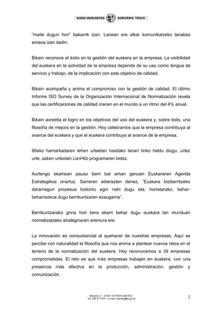 Navarra, 2 – 01007 VITORIA-GASTEIZ 
Tef. 945 017 972 – e-mail: prentsa@ej-gv.es 2 
“maite dugun hori” bakarrik izan. Lanean ere elkar komunikatzeko lanabes erosoa izan dadin. 
Bikain reconoce el éxito en la gestión del euskera en la empresa. La visibilidad del euskera en la actividad de la empresa depende de su uso como lengua de servicio y trabajo, de la implicación con este objetivo de calidad. 
Bikain acompaña y anima el compromiso con la gestión de calidad. El último Informe ISO Survey de la Organización Internacional de Normalización revela que las certificaciones de calidad crecen en el mundo a un ritmo del 4% anual. 
Bikain acredita el logro en los objetivos del uso del euskera y, sobre todo, una filosofía de mejora en la gestión. Hoy celebramos que la empresa contribuya al avance del euskera y que el euskera contribuya al avance de la empresa. 
90eko hamarkadaren lehen urteetan hasitako lanari tinko heldu diogu, urtez urte, azken urteotan LanHitz programaren bidez. 
Aurtengo ekainean pauso berri bat eman genuen Euskararen Agenda Estrategikoa onartuz. Sarreran adierazten denez, “Euskara biziberritzeko daramagun prozesua bizkortu egin nahi dugu eta, horretarako, behar- beharrezkoa dugu berrikuntzaren ezaugarria”. 
Berrikuntzarako grina hori bera ekarri behar dugu euskara lan munduan normalizatzeko ahaleginaren eremura ere. 
La innovación es consustancial al quehacer de nuestras empresas. Aquí se percibe con naturalidad la filosofía que nos anima a plantear nuevos retos en el terreno de la normalización del euskera. Hoy reconocemos a 39 empresas comprometidas. El reto es que más empresas trabajen en euskera; con una presencia más efectiva en la producción, administración, gestión y comunicación.  