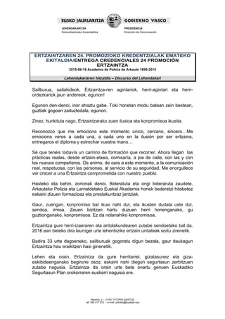 Navarra, 2 – 01007 VITORIA-GASTEIZ
tef. 945 017 972 – e-mail: prentsa@euskadi.eus
LEHENDAKARITZA
Komunikaziorako Zuzendaritza
PRESIDENCIA
Dirección de Comunicación
ERTZAINTZAREN 24. PROMOZIOKO KREDENTZIALAK EMATEKO
EKITALDIA/ENTREGA CREDENCIALES 24 PROMOCIÓN
ERTZAINTZA
2015-09-18 Academia de Policía de Arkaute 1809-2015
Lehendakariaren hitzaldia – Discurso del Lehendakari
Sailburua, sailakideok, Ertzaintza-ren agintariok, herri-agintari eta herri-
ordezkariok jaun andereok, egunon!
Egunon den-denoi, inor ahaztu gabe. Toki honetan modu batean zein bestean,
guztiak gogoan zaituztedala, egunon.
Zinez, hunkituta nago, Ertzaintzarako zuen ilusioa eta konpromisoa ikusita.
Reconozco que me emociona este momento único, cercano, sincero…Me
emociona veros a cada una, a cada uno en la ilusión por ser ertzaina,
entregaros el diploma y estrechar vuestra mano…
Sé que tenéis todavía un camino de formación que recorrer. Ahora llegan las
prácticas reales, desde ertzain-etxea, comisaría, a pie de calle, con las y con
los nuevos compañeros. Os animo, de cara a este momento, a la comunicación
real, respetuosa, con las personas, al servicio de su seguridad. Me enorgullece
ver crecer a una Ertzaintza comprometida con nuestro pueblo.
Hasteko eta behin, zorionak denoi. Bideratuta eta ongi bideraruta zaudete.
Arkauteko Polizia eta Larrialdetako Euskal Akademia honek bederatzi hilabetez
eskaini dizuen formazioaz eta prestakuntzaz jantziak.
Gaur, zuengan, konpromiso bat ikusi nahi dut, eta ikusten dudala uste dut,
sendoa, irmoa. Zeuen bizitzan hartu duzuen herri honenganako, gu
guztionganako, konpromisoa. Ez da nolanahiko konpromisoa.
Ertzaintza gure herri-izaeraren eta antolakundearen zutabe sendoetako bat da.
2016.ean beteko dira laurogei urte lehenbiziko ertzain unitateak sortu zirenetik.
Badira 33 urte dagoeneko, sailburuak gogoratu digun bezala, gaur daukagun
Ertzaintza hau eraikitzen hasi ginenetik.
Lehen eta orain, Ertzaintza da gure herritarrei, gizatasunez eta giza-
eskibideenganako begirune osoz, eskaini nahi diegun segurtasun zerbitzuen
zutabe nagusia. Ertzaintza da orain urte bete onartu genuen Euskadiko
Segurtasun Plan orokorraren euskarri nagusia ere.
 