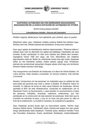 Navarra, 2 – 01007 VITORIA-GASTEIZ
Tef. 945 017 972 – e-mail: prentsa@euskadi.eus
LEHENDAKARITZA
Komunikaziorako Zuzendaritza
PRESIDENCIA
Dirección de Comunicación
GASTEIZKO AUTOBUSEN GELTOKI BERRIAREN INAUGURAZIOA
INAUGURACIÓN DE LA NUEVA ESTACIÓN DE AUTOBUSES DE VITORIA
2015-03-12 Vitoria-Gasteiz 12-03-2015
Lehendakariaren hitzaldia – Discurso del Lehendakari
Ahaldun nagusia, alkate jauna, herri agintariok, jaun andreok, egun on guztioi.
Elkarlanari esker, gaur, Gasteizen mailako autobus Geltoki bat irekitzen dugu.
Zerbitzu berri bat. Hobeto kokatua eta konektatua. Erosoa eta modernoa.
Gaur egun egokia da lankidetzaren etekina nabarmentzeko. “Pertsona helburu”
izateak esan nahi du elkarrekin lan egitea bizi-kalitatean inbertitzeko eta kasu
honetan, Eusko Jaurlaritzak 14 milioi euro inbertitu ditu Geltoki berri honetan.
Azpiegitura honen %85 jarri dugu, eta Foru Aldundiaren eta Udalaren
laguntzarekin eraiki da. Bistan da, inbertsioak merezi izan egin duela. Gasteizek
behar du eta herritarrek zerbitzu hobea eskertu egingo dute. Proiektuak,
planoak eta aurrekontuak eskuartean ditugula adostu ahal dugu eta herritarren
beharrei hobetu erantzun ahal diegu.
Hoy inauguramos una Estación de Autobuses a la altura de Vitoria-Gasteiz. Un
nuevo servicio, mejor ubicado y conectado. Un servicio moderno, más cómodo
y funcional.
Nuestro “compromiso con las personas” se materializa aquí en calidad de vida
para todas las personas que viven y vienen a Gasteiz. El Gobierno Vasco ha
invertido 14 millones de euros en esta nueva Estación de Autobuses. Hemos
aportado el 85% de esta infraestructura, construida en colaboración con la
Diputación Foral y el Ayuntamiento, y vaya también mi reconocimiento a todas
las personas, entidades, empresas, colectivos, instituciones, que han
participado en la construcción de esta estación de autobuses. Está claro que la
inversión ha merecido la pena, y hoy es un buen día para poner en valor el
fruto de la colaboración. La ciudad lo necesita y la ciudadanía lo agradece.
Gaur Gasteizek aurrera jauzia egin du komunikazio sarean. Hemen dugu
Autobus Geltoki berria, Tranbiarekin lotuta. Etorkizunari begira hiru izen propio
ditugu elkarlanerako baita Gasteizen: Trenbide sarea, Abiadura Handiko Trena
eta Forondako Aireportua. Eusko Jaurlaritzak Gasteizeko modernitatearekin
 