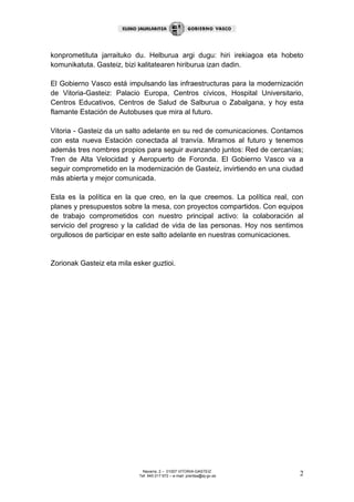 Navarra, 2 – 01007 VITORIA-GASTEIZ
Tef. 945 017 972 – e-mail: prentsa@ej-gv.es 2
konprometituta jarraituko du. Helburua argi dugu: hiri irekiagoa eta hobeto
komunikatuta. Gasteiz, bizi kalitatearen hiriburua izan dadin.
El Gobierno Vasco está impulsando las infraestructuras para la modernización
de Vitoria-Gasteiz: Palacio Europa, Centros cívicos, Hospital Universitario,
Centros Educativos, Centros de Salud de Salburua o Zabalgana, y hoy esta
flamante Estación de Autobuses que mira al futuro.
Vitoria - Gasteiz da un salto adelante en su red de comunicaciones. Contamos
con esta nueva Estación conectada al tranvía. Miramos al futuro y tenemos
además tres nombres propios para seguir avanzando juntos: Red de cercanías;
Tren de Alta Velocidad y Aeropuerto de Foronda. El Gobierno Vasco va a
seguir comprometido en la modernización de Gasteiz, invirtiendo en una ciudad
más abierta y mejor comunicada.
Esta es la política en la que creo, en la que creemos. La política real, con
planes y presupuestos sobre la mesa, con proyectos compartidos. Con equipos
de trabajo comprometidos con nuestro principal activo: la colaboración al
servicio del progreso y la calidad de vida de las personas. Hoy nos sentimos
orgullosos de participar en este salto adelante en nuestras comunicaciones.
Zorionak Gasteiz eta mila esker guztioi.
 