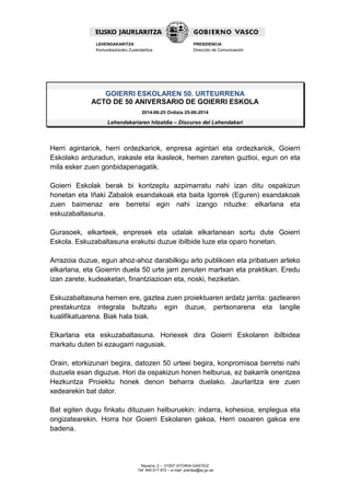 Navarra, 2 – 01007 VITORIA-GASTEIZ
Tef. 945 017 972 – e-mail: prentsa@ej-gv.es
LEHENDAKARITZA
Komunikaziorako Zuzendaritza
PRESIDENCIA
Dirección de Comunicación
GOIERRI ESKOLAREN 50. URTEURRENA
ACTO DE 50 ANIVERSARIO DE GOIERRI ESKOLA
2014-06-25 Ordizia 25-06-2014
Lehendakariaren hitzaldia – Discurso del Lehendakari
Herri agintariok, herri ordezkariok, enpresa agintari eta ordezkariok, Goierri
Eskolako arduradun, irakasle eta ikasleok, hemen zareten guztioi, egun on eta
mila esker zuen gonbidapenagatik.
Goierri Eskolak berak bi kontzeptu azpimarratu nahi izan ditu ospakizun
honetan eta Iñaki Zabalok esandakoak eta baita Igorrek (Eguren) esandakoak
zuen baimenaz ere berretsi egin nahi izango nituzke: elkarlana eta
eskuzabaltasuna.
Gurasoek, elkarteek, enpresek eta udalak elkarlanean sortu dute Goierri
Eskola. Eskuzabaltasuna erakutsi duzue ibilbide luze eta oparo honetan.
Arrazoia duzue, egun ahoz-ahoz darabilkigu arlo publikoen eta pribatuen arteko
elkarlana, eta Goierrin duela 50 urte jarri zenuten martxan eta praktikan. Eredu
izan zarete, kudeaketan, finantziazioan eta, noski, heziketan.
Eskuzabaltasuna hemen ere, gaztea zuen proiektuaren ardatz jarrita: gaztearen
prestakuntza integrala bultzatu egin duzue, pertsonarena eta langile
kualifikatuarena. Biak hala biak.
Elkarlana eta eskuzabaltasuna. Horiexek dira Goierri Eskolaren ibilbidea
markatu duten bi ezaugarri nagusiak.
Orain, etorkizunari begira, datozen 50 urteei begira, konpromisoa berretsi nahi
duzuela esan diguzue. Hori da ospakizun honen helburua, ez bakarrik onentzea
Hezkuntza Proiektu honek denon beharra duelako. Jaurlaritza ere zuen
xedearekin bat dator.
Bat egiten dugu finkatu dituzuen helburuekin: indarra, kohesioa, enplegua eta
ongizatearekin. Horra hor Goierri Eskolaren gakoa, Herri osoaren gakoa ere
badena.
 