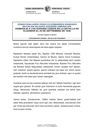 Navarra, 2 – 01007 VITORIA-GASTEIZ 
Tef. 945 017 972 – e-mail: prentsa@ej-gv.es 
LEHENDAKARITZA 
Komunikaziorako Zuzendaritza 
PRESIDENCIA 
Dirección de Comunicación 
1936KO IRAILAREN 25EKO ELGOIBARREN IZANDAKO BATAILAN HILDAKO GUDARIEI OMENALDIA 
HOMENAJE A LOS GUDARIS CAÍDOS EN LA BATALLA DE ELGOIBAR EL 25 DE SEPTIEMBRE DE 1936 
2014-09-21 Elgoibar 21-09-2014 
Lehendakariaren hitzaldia – Discurso del Lehendakari 
Badira egunak zaila egiten dena edo dutena hitz egitea horrenbesteko hunkidura barruan daramagulari eta atera egiten zaigulari. 
Elgoibarko alkateak aipatu ditu, Elgoibar 1936 Elkartea, Aranzadi Elkartea, Euskal Herriko Unibertsitatea, Sancho de Beurko, Sabino Arana Fundazioa, Elgoibarko Udala, San Miguelo auzokideak eta 14 udalerrietatik etorri zareten ordezkariak, Gipuzkoako Foru Aldundiko ordezkariak, Bizkaiko Foru Aldundiko eta Bizkaiko Batzar Nagusietako ordezkariak, hemen zaudete herri agintari, herri ordezkari, gizarte agintari, gizarte ordezkari eta batez ere, bizirik irauten gudariak, bizirik ez daudenak baina senideak bai, jaun andreok, egun on guztioi eta benetan mila esker gaur hemen izateagatik. 
Hunkituta esan dut eta hunkituta adierazi nahi dut “ibilbide historikoa” egin berri dugula gaur goizean. Bi ordutan gure historiaren ia zortzi hamarkada gogoratu ditugu. Beharrezko ibilbidea da, gure gizarteak eskatzen eta behar duen ibilbidea: egiarena, aitortzarena, justiziarena. 
Hemen bertan, Zirardamendin, 1936ko irailaren 25ean, gudari-batailoi txiki batek Mola jeneralaren tropei aurre egin zien. Bolondresak, boluntarioak ziren eta “irrintzi bat entzunda” etorri ziren ikurriñaren atzean. Askatasunaren irrintzia. Gure lurraren irrintzia. 
 