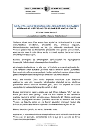 Navarra, 2 – 01007 VITORIA-GASTEIZ
tef. 945 017 972 – e-mail: prentsa@euskadi.eus
LEHENDAKARITZA
Komunikaziorako Zuzendaritza
PRESIDENCIA
Dirección de Comunicación
GIROA VEOLIA ENPRESAREN INSTALAZIO BERRIEN BISITATZEA
VISITA A LAS NUEVAS INSTALACIONES DE GIROA VEOLIA
2015-12-04 Zamudio 04-12-2015
Lehendakariaren hitzaldia – Discurso del Lehendakari
Sailburua, alkate jauna, Foru alduna, herri agintariok, herri ordezkariok, enpresa
erakundeetako presidentek, presidente ohia, ordezkari nagusiak,
Unibertsitateetako ordezkariak ere bai, giza taldeetako ordezkariak, Giroa
Veoliako presidentea eta Nazioarteko presidente ordea jaunak, jaun andreok,
egun on eta eskerrik asko Giroa Veolia enpresari, egoitza berriaren irekiera
ekitaldira gonbidatzeagatik.
Enpresa eredugarria da teknologiaren, berrikuntzaren eta ingurugiroaren
ikuspegitik, hala ikusi egin dugun egindako ikustaldian.
Aipatu egin da eta nik ere berretsi egin nahi dut eta azpimarratu egin nahi dut.
Aste honetan Klimari buruzko Goi Bilera hasi da Parisen. Eusko Jaurlaritzak
horren gaineko adierazpena onartu du, bertan parte hartzen dugu eta emisioak
jaisteko konpromisoa hartu egin dugu ere Eusko Jaurlaritza bezela.
Gaur, arlo honetan Giroa Veolia enpresak eskaintzen duen ekarpena
azpimarratu nahi dut. Ingurugiro teknologietan aitzindari zarete, etorkizun
gardenaren aldeko apustuak elkartzen gaitu, beraz bai enpresa bai Eusko
Jaurlaritza eta baita euskal erakunde guztiak ere bai.
Euskal ekonomiaren egoera aipatu nahi dut. Urrian industria %4,7 hazi da,
barne produktua baino gehiago. Hazkunde hau sendoa da eta kalitatezko
enplegu iraunkorra sortzen jarraituko dugu. Dagoeneko 24 hilabete daramagu
Euskadin enpleguaren tendentzi positiboa sustatzen eta horretan ere Giroa
Veoliak ere lagundu egiten du eta hemen zaudeten enpresari hainbat eta
hainbat enpresarik ere horretan laguntzen duzue eta eskertu egiten dizuet.
Hau da elkarrekin jarraitu eta jorratu beharreko bidea.
Agradezco la invitación al acto de inauguración de estas instalaciones de Giroa
Veolia aquí en Zamudio, centralizando todo lo que es la apuesta de Giroa
Veolia también por Bizkaia.
 