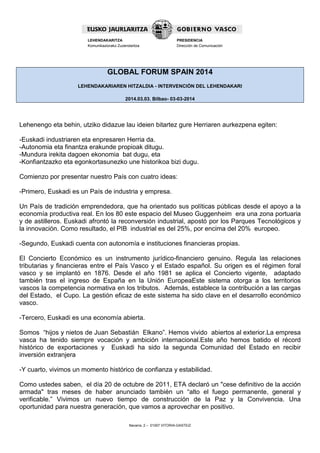 LEHENDAKARITZA
Komunikaziorako Zuzendaritza

PRESIDENCIA
Dirección de Comunicación

GLOBAL FORUM SPAIN 2014
LEHENDAKARIAREN HITZALDIA - INTERVENCIÓN DEL LEHENDAKARI
2014.03.03. Bilbao- 03-03-2014

Lehenengo eta behin, utziko didazue lau ideien bitartez gure Herriaren aurkezpena egiten:
-Euskadi industriaren eta enpresaren Herria da.
-Autonomia eta finantza erakunde propioak ditugu.
-Mundura irekita dagoen ekonomia bat dugu, eta
-Konfiantzazko eta egonkortasunezko une historikoa bizi dugu.
Comienzo por presentar nuestro País con cuatro ideas:
-Primero, Euskadi es un País de industria y empresa.
Un País de tradición emprendedora, que ha orientado sus políticas públicas desde el apoyo a la
economía productiva real. En los 80 este espacio del Museo Guggenheim era una zona portuaria
y de astilleros. Euskadi afrontó la reconversión industrial, apostó por los Parques Tecnológicos y
la innovación. Como resultado, el PIB industrial es del 25%, por encima del 20% europeo.
-Segundo, Euskadi cuenta con autonomía e instituciones financieras propias.
El Concierto Económico es un instrumento jurídico-financiero genuino. Regula las relaciones
tributarias y financieras entre el País Vasco y el Estado español. Su origen es el régimen foral
vasco y se implantó en 1876. Desde el año 1981 se aplica el Concierto vigente, adaptado
también tras el ingreso de España en la Unión EuropeaEste sistema otorga a los territorios
vascos la competencia normativa en los tributos. Además, establece la contribución a las cargas
del Estado, el Cupo. La gestión eficaz de este sistema ha sido clave en el desarrollo económico
vasco.
-Tercero, Euskadi es una economía abierta.
Somos “hijos y nietos de Juan Sebastián Elkano”. Hemos vivido abiertos al exterior.La empresa
vasca ha tenido siempre vocación y ambición internacional.Este año hemos batido el récord
histórico de exportaciones y Euskadi ha sido la segunda Comunidad del Estado en recibir
inversión extranjera
-Y cuarto, vivimos un momento histórico de confianza y estabilidad.
Como ustedes saben, el día 20 de octubre de 2011, ETA declaró un "cese definitivo de la acción
armada" tras meses de haber anunciado también un “alto el fuego permanente, general y
verificable.” Vivimos un nuevo tiempo de construcción de la Paz y la Convivencia. Una
oportunidad para nuestra generación, que vamos a aprovechar en positivo.
Navarra, 2 – 01007 VITORIA-GASTEIZ

 