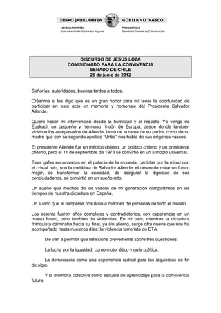 LEHENDAKARITZA                        PRESIDENCIA
                  Komunikaziorako Idazkaritza Nagusia   Secretaría General de Comunicación




                           DISCURSO DE JESÚS LOZA
                       COMISIONADO PARA LA CONVIVENCIA
                               SENADO DE CHILE
                               26 de junio de 2012


Señorías, autoridades, buenas tardes a todos.

Créanme si les digo que es un gran honor para mí tener la oportunidad de
participar en este acto en memoria y homenaje del Presidente Salvador
Allende.

Quiero hacer mi intervención desde la humildad y el respeto. Yo vengo de
Euskadi, un pequeño y hermoso rincón de Europa, desde donde también
vinieron los antepasados de Allende, tanto de la rama de su padre, como de su
madre que con su segundo apellido “Uribe” nos habla de sus orígenes vascos.

El presidente Allende fue un médico chileno, un político chileno y un presidente
chileno, pero el 11 de septiembre de 1973 se convirtió en un símbolo universal.

Esas gafas encontradas en el palacio de la moneda, partidas por la mitad con
el cristal roto, son la metáfora de Salvador Allende: el deseo de mirar un futuro
mejor, de transformar la sociedad, de asegurar la dignidad de sus
conciudadanos, se convirtió en un sueño roto.

Un sueño que muchos de los vascos de mi generación compartimos en los
tiempos de nuestra dictadura en España.

Un sueño que al romperse nos dolió a millones de personas de todo el mundo.

Los setenta fueron años complejos y contradictorios, con esperanzas en un
nuevo futuro, pero también de violencias. En mi país, mientras la dictadura
franquista caminaba hacia su final, ya sin aliento, surge otra nueva que nos ha
acompañado hasta nuestros días; la violencia terrorista de ETA.

          Me van a permitir que reflexione brevemente sobre tres cuestiones:

          La lucha por la igualdad, como motor ético y guía política.

       La democracia como una experiencia radical para las izquierdas de fin
de siglo.

          Y la memoria colectiva como escuela de aprendizaje para la convivencia
futura.
 