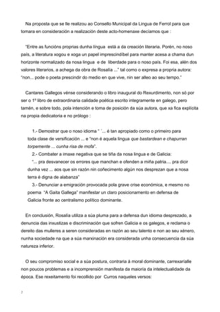 Na proposta que se lle realizou ao Consello Municipal da Lingua de Ferrol para que
tomara en consideración a realización deste acto-homenaxe decíamos que :
“Entre as funcións proprias dunha língua está a da creación literaria. Porén, no noso
país, a literatura xogou e xoga un papel imprescindíbel para manter acesa a chama dun
horizonte normalizado da nosa lingua e de liberdade para o noso país. Foi esa, alén dos
valores literarios, a achega da obra de Rosalía ...” tal como o expresa a propria autora:
“non... pode o poeta prescindir do medio en que vive, nin ser alleo ao seu tempo.”
Cantares Gallegos vénse considerando o libro inaugural do Rexurdimento, non só por
ser o 1º libro de extraordinaria calidade poética escrito integramente en galego, pero
tamén, e sobre todo, pola intención e toma de posición da súa autora, que xa fica explícita
na propia dedicatoria e no prólogo :
1.- Demostrar que o noso idioma “ ´... é tan apropiado como o primeiro para
toda clase de versificación ... e “non é aquela lingua que bastardean e chapurran
torpemente ... cunha risa de mofa”.
2.- Combater a imaxe negativa que se tiña da nosa lingua e de Galicia:
“... pra desvanecer os errores que manchan e ofenden a miña patria.... pra dicir
dunha vez ... aos que sin razón nin coñecimento algún nos desprezan que a nosa
terra é digna de alabanza”
3.- Denunciar a emigración provocada pola grave crise económica, e mesmo no
poema “A Gaita Gallega” manifestar un claro posicionamento en defensa de
Galicia fronte ao centralismo político dominante.
En conclusión, Rosalía utiliza a súa pluma para a defensa dun idioma desprezado, a
denuncia das inxustizas e discriminación que sofren Galicia e os galegos, e reclama o
dereito das mulleres a seren consideradas en razón ao seu talento e non ao seu xénero,
nunha sociedade na que a súa marxinación era considerada unha consecuencia da súa
natureza inferior.
O seu compromiso social e a súa postura, contraria á moral dominante, carrexaríalle
non poucos problemas e a incomprensión manifesta da maioría da intelectualidade da
época. Ese rexeitamento foi recollido por Curros naqueles versos:
2
 
