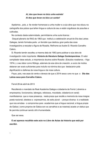 Ai, dos que levan no bico unha estrela!
Ai dos que levan no bico un cantar!
Apelamos , pois, a lle render homenaxe a unha muller e a súa obra que nos situou na
cartografía dos pobos que teñen lingua e cultura de seu e están orgullosos de posuílas e
cultivalas.
No contexto desta solemnidade, permitídeme unha outra licenza :
Daquel plenario da RAG de 1963 que instituíu a celebración anual do Día das Letras
Galegas, tamén formaba parte un ferrolán que dedicou gran parte das súas
investigacións a rescatar a figura de Rosalía. Refírome ao ilustre D. Ricardo Carvalho
Calero.
D. Ricardo tamén escolleu a mesma data de 1963 para publicar a súa obra de
investigación máis importante: Historia da literatura Galega Contemporánea. O valor
compilador dese estudo, a importancia doutros sobre Rosalía (Estudos rosalianos. –Vigo
1974-), o seu labor como filólogo, ademais da súa obra de creación, a xuízo de moitos
deberan ser avais suficientes para incluílo na nómina dos que destacaron pola
dignificación e defensa da nosa lingua e da nosa cultura.
Fique, pois, nas asas do vento o devezo de que o 2014 sexa o ano no que o Día das
Letras sexa para Carvalho Calero.
Ferrol 28 de abril de 2013
Recollendo o mandato da Real Academia Galega a cidadanía de Ferrol ( obreiros e
empresarios, funcionarios, labregos, relixiosos, mocidade, cidadanía en xeral)
manifestamos que a nosa presenza, nesta praza que recolle a memoria da nosa insigne
poeta nacional, obedece a expresarmos, de xeito plural – porque diversa é a realidade
que nos arrodea- o compromiso para acadarmos que a lingua nacional, a lingua propia
de Galiza ( como proprios de Galiza son os carvalhos e as roseiras) acade un status que
lle permita continuar sendo útil á humanidade.
Que asi sexa.
E así aparece recollido este acto no Libro de Actas da historia que está por
escribir.
3
 