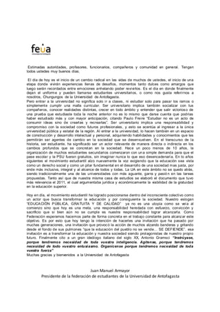 Estimadas autoridades, profesores, funcionarios, compañeros y comunidad en general. Tengan
todos ustedes muy buenos días.
El día de hoy es el inicio de un cambio radical en las vidas de muchos de ustedes, el inicio de una
etapa donde vivirán experiencias llenas de desafíos, momentos tanto dulces como amargos que
luego serán recordados entre emociones anhelando poder revivirlos. Es el día en donde finalmente
dejan el uniforme y pueden llamarse estudiantes universitarios, o como nos gusta referirnos a
nosotros, Chungungos de la Universidad de Antofagasta.
Pero entrar a la universidad no significa solo ir a clases, ni estudiar solo para pasar los ramos o
simplemente cumplir una malla curricular. Ser universitario implica también socializar con tus
compañeros, conocer realidades distintas, crecer en todo ámbito y entender que salir victorioso de
una prueba que estudiaste toda la noche anterior no es lo mismo que darse cuenta que podrías
haber estudiado más y con mayor anticipación, citando Paulo Freire “Estudiar no es un acto de
consumir ideas sino de crearlas y recrearlas”. Ser universitario implica una responsabilidad y
compromiso con la sociedad como futuros profesionales, y esto se acentúa al ingresar a la única
universidad pública y estatal de la región. Al entrar a la universidad, lo hacen también en un espacio
de construcción y desarrollo intelectual y personal, adquiriendo habilidades y conocimientos que les
permitirán ser agentes de cambio en la sociedad que se desenvuelven. En el transcurso de la
historia, ser estudiante, ha significado ser un actor relevante de manera directa o indirecta en los
cambios profundos que se concretan en la sociedad. Hace un poco menos de 10 años, la
organización de muchos estudiantes secundarios comenzaron con una simple demanda para que el
pase escolar y la PSU fueran gratuitos, sin imaginar nunca lo que eso desencadenaría. En lo años
siguientes el movimiento estudiantil alzo nuevamente la voz exigiendo que la educación sea vista
como un derecho social y como un pilar fundamental en el desarrollo de una sociedad mas justa, por
ende más inclusiva, integral y al alcance de todos y todas. La UA en este ámbito no se quedo atrás,
siendo tradicionalmente una de las universidades con más aguante, garra y pasió n en las tareas
propuestas. Tanto así que de nuestra misma casa de estudios se elaboró el documento que tuvo
más relevancia el 2011, el cual argumentaba jurídica y económicamente la viabilidad de la gratuidad
en la educación superior.
Hoy en día, el movimiento estudiantil ha logrado posicionarse dentro del inconsciente colectivo como
un actor que busca transformar la educación y por consiguiente la sociedad. Nuestro eslogan
“EDUCACIÓN PÚBLICA, GRATUITA Y DE CALIDAD” ya no es una utopía como se veía al
comienzo sino que hoy es una meta, una responsabilidad heredada con esfuerzo, convicción y
sacrificio que si bien aún no se cumple es nuestra responsabilidad lograr alcanzarla. Como
Federación esperamos hacernos parte de forma concreta en el trabajo constante para alcanzar este
objetivo. Es por esto que hoy tengo la intención de hacerles una invitación que ha pasado por
muchas generaciones, una invitación que provocó la acción de muchos alzando banderas y gritando
desde el fondo de sus pulmones “que la educación del pueblo no se vende… SE DEFIENDE”. esa
invitación es a transformar la educación y nuestra sociedad siendo protagonistas de nuestro propio
futuro. Finalmente cito a un gran ideólogo italiano del siglo XX, Antonio Gramsci “Instrúyase,
porque tendremos necesidad de toda vuestra inteligencia. Agítense, porque tendremos
necesidad de todo vuestro entusiasmo. Organícense porque tendremos necesidad de toda
vuestra fuerza”
Muchas gracias y bienvenidos a la Universidad de Antofagasta
Juan Manuel Armayor
Presidente de la federación de estudiantes de la Universidad de Antofagasta
 