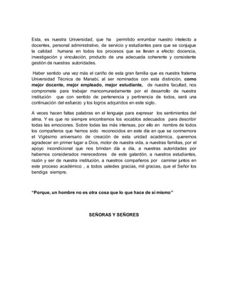 Esta, es nuestra Universidad, que ha permitido enrumbar nuestro intelecto a
docentes, personal administrativo, de servicio y estudiantes para que se conjugue
la calidad humana en todos los procesos que se llevan a efecto: docencia,
investigación y vinculación, producto de una adecuada coherente y consistente
gestión de nuestras autoridades.
Haber sentido una vez más el cariño de esta gran familia que es nuestra fraterna
Universidad Técnica de Manabí, al ser nominados con esta distinción, como
mejor docente, mejor empleado, mejor estudiante, de nuestra facultad, nos
compromete para trabajar mancomunadamente por el desarrollo de nuestra
institución que con sentido de pertenencia y pertinencia de todos, será una
continuación del esfuerzo y los logros adquiridos en este siglo.
A veces hacen faltas palabras en el lenguaje para expresar los sentimientos del
alma. Y es que no siempre encontramos los vocablos adecuados para describir
todas las emociones. Sobre todas las más intensas, por ello en nombre de todos
los compañeros que hemos sido reconocidos en este día en que se conmemora
el Vigésimo aniversario de creación de esta unidad académica, queremos
agradecer en primer lugar a Dios, motor de nuestra vida, a nuestras familias, por el
apoyo incondicional que nos brindan día a día, a nuestras autoridades por
habernos considerados merecedores de este galardón, a nuestros estudiantes,
razón y ser de nuestra institución, a nuestros compañeros por caminar juntos en
este proceso académico , a todos ustedes gracias, mil gracias, que el Señor los
bendiga siempre.
“Porque, un hombre no es otra cosa que lo que hace de sí mismo”
SEÑORAS Y SEÑORES
 