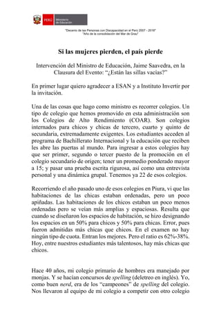 "Decenio de las Personas con Discapacidad en el Perú 2007 - 2016"
"Año de la consolidación del Mar de Grau"
Si las mujeres pierden, el país pierde
Intervención del Ministro de Educación, Jaime Saavedra, en la
Clausura del Evento: “¿Están las sillas vacías?”
En primer lugar quiero agradecer a ESAN y a Instituto Invertir por
la invitación.
Una de las cosas que hago como ministro es recorrer colegios. Un
tipo de colegio que hemos promovido en esta administración son
los Colegios de Alto Rendimiento (COAR). Son colegios
internados para chicos y chicas de tercero, cuarto y quinto de
secundaria, extremadamente exigentes. Los estudiantes acceden al
programa de Bachillerato Internacional y la educación que reciben
les abre las puertas al mundo. Para ingresar a estos colegios hay
que ser primer, segundo o tercer puesto de la promoción en el
colegio secundario de origen; tener un promedio ponderado mayor
a 15; y pasar una prueba escrita rigurosa, así como una entrevista
personal y una dinámica grupal. Tenemos ya 22 de esos colegios.
Recorriendo el año pasado uno de esos colegios en Piura, vi que las
habitaciones de las chicas estaban ordenadas, pero un poco
apiñadas. Las habitaciones de los chicos estaban un poco menos
ordenadas pero se veían más amplias y espaciosas. Resulta que
cuando se diseñaron los espacios de habitación, se hizo designando
los espacios en un 50% para chicos y 50% para chicas. Error, pues
fueron admitidas más chicas que chicos. En el examen no hay
ningún tipo de cuota. Entran los mejores. Pero el ratio es 62%-38%.
Hoy, entre nuestros estudiantes más talentosos, hay más chicas que
chicos.
Hace 40 años, mi colegio primario de hombres era manejado por
monjas. Y se hacían concursos de spelling (deletreo en inglés). Yo,
como buen nerd, era de los “campeones” de spelling del colegio.
Nos llevaron al equipo de mi colegio a competir con otro colegio
 