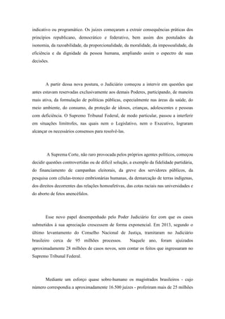 indicativo ou programático. Os juízes começaram a extrair consequências práticas dos 
princípios republicano, democrático e federativo, bem assim dos postulados da 
isonomia, da razoabilidade, da proporcionalidade, da moralidade, da impessoalidade, da 
eficiência e da dignidade da pessoa humana, ampliando assim o espectro de suas 
decisões. 
A partir dessa nova postura, o Judiciário começou a intervir em questões que 
antes estavam reservadas exclusivamente aos demais Poderes, participando, de maneira 
mais ativa, da formulação de políticas públicas, especialmente nas áreas da saúde, do 
meio ambiente, do consumo, da proteção de idosos, crianças, adolescentes e pessoas 
com deficiência. O Supremo Tribunal Federal, de modo particular, passou a interferir 
em situações limítrofes, nas quais nem o Legislativo, nem o Executivo, lograram 
alcançar os necessários consensos para resolvê-las. 
A Suprema Corte, não raro provocada pelos próprios agentes políticos, começou 
decidir questões controvertidas ou de difícil solução, a exemplo da fidelidade partidária, 
do financiamento de campanhas eleitorais, da greve dos servidores públicos, da 
pesquisa com células-tronco embrionárias humanas, da demarcação de terras indígenas, 
dos direitos decorrentes das relações homoafetivas, das cotas raciais nas universidades e 
do aborto de fetos anencéfalos. 
Esse novo papel desempenhado pelo Poder Judiciário fez com que os casos 
submetidos à sua apreciação crescessem de forma exponencial. Em 2013, segundo o 
último levantamento do Conselho Nacional de Justiça, tramitaram no Judiciário 
brasileiro cerca de 95 milhões processos. Naquele ano, foram ajuizados 
aproximadamente 28 milhões de casos novos, sem contar os feitos que ingressaram no 
Supremo Tribunal Federal. 
Mediante um esforço quase sobre-humano os magistrados brasileiros - cujo 
número correspondia a aproximadamente 16.500 juízes - proferiram mais de 25 milhões 
 