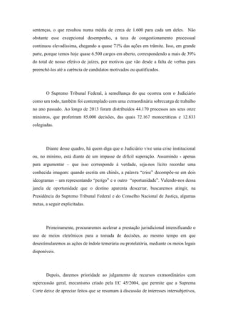 sentenças, o que resultou numa média de cerca de 1.600 para cada um deles. Não 
obstante esse excepcional desempenho, a taxa de congestionamento processual 
continuou elevadíssima, chegando a quase 71% das ações em trâmite. Isso, em grande 
parte, porque temos hoje quase 6.500 cargos em aberto, correspondendo a mais de 39% 
do total de nosso efetivo de juízes, por motivos que vão desde a falta de verbas para 
preenchê-los até a carência de candidatos motivados ou qualificados. 
O Supremo Tribunal Federal, à semelhança do que ocorreu com o Judiciário 
como um todo, também foi contemplado com uma extraordinária sobrecarga de trabalho 
no ano passado. Ao longo de 2013 foram distribuídos 44.170 processos aos seus onze 
ministros, que proferiram 85.000 decisões, das quais 72.167 monocráticas e 12.833 
colegiadas. 
Diante desse quadro, há quem diga que o Judiciário vive uma crise institucional 
ou, no mínimo, está diante de um impasse de difícil superação. Assumindo - apenas 
para argumentar – que isso corresponde à verdade, seja-nos lícito recordar uma 
conhecida imagem: quando escrita em chinês, a palavra “crise” decompõe-se em dois 
ideogramas – um representando “perigo” e o outro “oportunidade”. Valendo-nos dessa 
janela de oportunidade que o destino aparenta descerrar, buscaremos atingir, na 
Presidência do Supremo Tribunal Federal e do Conselho Nacional de Justiça, algumas 
metas, a seguir explicitadas. 
Primeiramente, procuraremos acelerar a prestação jurisdicional intensificando o 
uso de meios eletrônicos para a tomada de decisões, ao mesmo tempo em que 
desestimularemos as ações de índole temerária ou protelatória, mediante os meios legais 
disponíveis. 
Depois, daremos prioridade ao julgamento de recursos extraordinários com 
repercussão geral, mecanismo criado pela EC 45/2004, que permite que a Suprema 
Corte deixe de apreciar feitos que se resumam à discussão de interesses intersubjetivos, 
 