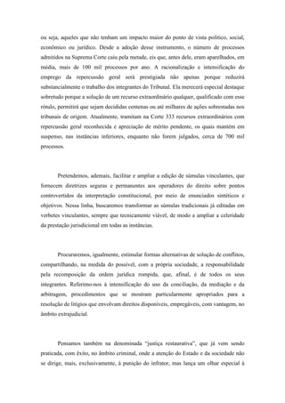 ou seja, aqueles que não tenham um impacto maior do ponto de vista político, social, 
econômico ou jurídico. Desde a adoção desse instrumento, o número de processos 
admitidos na Suprema Corte caiu pela metade, eis que, antes dele, eram aparelhados, em 
média, mais de 100 mil processos por ano. A racionalização e intensificação do 
emprego da repercussão geral será prestigiada não apenas porque reduzirá 
substancialmente o trabalho dos integrantes do Tribunal. Ela merecerá especial destaque 
sobretudo porque a solução de um recurso extraordinário qualquer, qualificado com esse 
rótulo, permitirá que sejam decididas centenas ou até milhares de ações sobrestadas nos 
tribunais de origem. Atualmente, tramitam na Corte 333 recursos extraordinários com 
repercussão geral reconhecida e apreciação de mérito pendente, os quais mantém em 
suspenso, nas instâncias inferiores, enquanto não forem julgados, cerca de 700 mil 
processos. 
Pretendemos, ademais, facilitar e ampliar a edição de súmulas vinculantes, que 
fornecem diretrizes seguras e permanentes aos operadores do direito sobre pontos 
controvertidos da interpretação constitucional, por meio de enunciados sintéticos e 
objetivos. Nessa linha, buscaremos transformar as súmulas tradicionais já editadas em 
verbetes vinculantes, sempre que tecnicamente viável, de modo a ampliar a celeridade 
da prestação jurisdicional em todas as instâncias. 
Procuraremos, igualmente, estimular formas alternativas de solução de conflitos, 
compartilhando, na medida do possível, com a própria sociedade, a responsabilidade 
pela recomposição da ordem jurídica rompida, que, afinal, é de todos os seus 
integrantes. Referimo-nos à intensificação do uso da conciliação, da mediação e da 
arbitragem, procedimentos que se mostram particularmente apropriados para a 
resolução de litígios que envolvam direitos disponíveis, empregáveis, com vantagem, no 
âmbito extrajudicial. 
Pensamos também na denominada “justiça restaurativa”, que já vem sendo 
praticada, com êxito, no âmbito criminal, onde a atenção do Estado e da sociedade não 
se dirige, mais, exclusivamente, à punição do infrator, mas lança um olhar especial à 
 