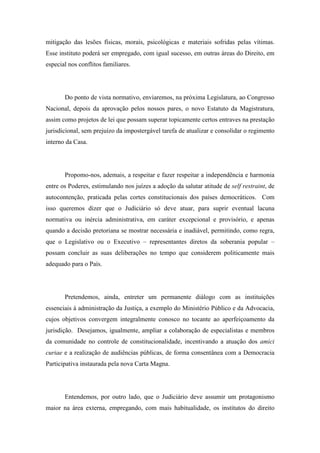 mitigação das lesões físicas, morais, psicológicas e materiais sofridas pelas vítimas. 
Esse instituto poderá ser empregado, com igual sucesso, em outras áreas do Direito, em 
especial nos conflitos familiares. 
Do ponto de vista normativo, enviaremos, na próxima Legislatura, ao Congresso 
Nacional, depois da aprovação pelos nossos pares, o novo Estatuto da Magistratura, 
assim como projetos de lei que possam superar topicamente certos entraves na prestação 
jurisdicional, sem prejuízo da impostergável tarefa de atualizar e consolidar o regimento 
interno da Casa. 
Propomo-nos, ademais, a respeitar e fazer respeitar a independência e harmonia 
entre os Poderes, estimulando nos juízes a adoção da salutar atitude de self restraint, de 
autocontenção, praticada pelas cortes constitucionais dos países democráticos. Com 
isso queremos dizer que o Judiciário só deve atuar, para suprir eventual lacuna 
normativa ou inércia administrativa, em caráter excepcional e provisório, e apenas 
quando a decisão pretoriana se mostrar necessária e inadiável, permitindo, como regra, 
que o Legislativo ou o Executivo – representantes diretos da soberania popular – 
possam concluir as suas deliberações no tempo que considerem politicamente mais 
adequado para o País. 
Pretendemos, ainda, entreter um permanente diálogo com as instituições 
essenciais à administração da Justiça, a exemplo do Ministério Público e da Advocacia, 
cujos objetivos convergem integralmente conosco no tocante ao aperfeiçoamento da 
jurisdição. Desejamos, igualmente, ampliar a colaboração de especialistas e membros 
da comunidade no controle de constitucionalidade, incentivando a atuação dos amici 
curiae e a realização de audiências públicas, de forma consentânea com a Democracia 
Participativa instaurada pela nova Carta Magna. 
Entendemos, por outro lado, que o Judiciário deve assumir um protagonismo 
maior na área externa, empregando, com mais habitualidade, os institutos do direito 
 