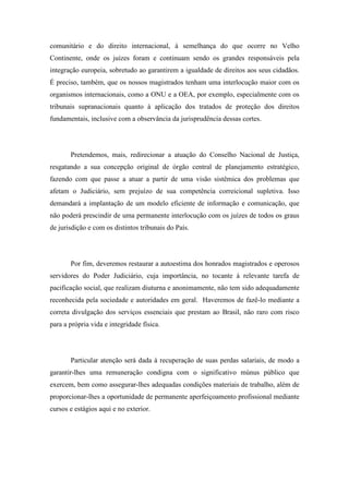 comunitário e do direito internacional, à semelhança do que ocorre no Velho 
Continente, onde os juízes foram e continuam sendo os grandes responsáveis pela 
integração europeia, sobretudo ao garantirem a igualdade de direitos aos seus cidadãos. 
É preciso, também, que os nossos magistrados tenham uma interlocução maior com os 
organismos internacionais, como a ONU e a OEA, por exemplo, especialmente com os 
tribunais supranacionais quanto à aplicação dos tratados de proteção dos direitos 
fundamentais, inclusive com a observância da jurisprudência dessas cortes. 
Pretendemos, mais, redirecionar a atuação do Conselho Nacional de Justiça, 
resgatando a sua concepção original de órgão central de planejamento estratégico, 
fazendo com que passe a atuar a partir de uma visão sistêmica dos problemas que 
afetam o Judiciário, sem prejuízo de sua competência correicional supletiva. Isso 
demandará a implantação de um modelo eficiente de informação e comunicação, que 
não poderá prescindir de uma permanente interlocução com os juízes de todos os graus 
de jurisdição e com os distintos tribunais do País. 
Por fim, deveremos restaurar a autoestima dos honrados magistrados e operosos 
servidores do Poder Judiciário, cuja importância, no tocante à relevante tarefa de 
pacificação social, que realizam diuturna e anonimamente, não tem sido adequadamente 
reconhecida pela sociedade e autoridades em geral. Haveremos de fazê-lo mediante a 
correta divulgação dos serviços essenciais que prestam ao Brasil, não raro com risco 
para a própria vida e integridade física. 
Particular atenção será dada à recuperação de suas perdas salariais, de modo a 
garantir-lhes uma remuneração condigna com o significativo múnus público que 
exercem, bem como assegurar-lhes adequadas condições materiais de trabalho, além de 
proporcionar-lhes a oportunidade de permanente aperfeiçoamento profissional mediante 
cursos e estágios aqui e no exterior. 
 