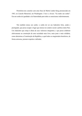 Permitimo-nos concluir com uma frase de Martin Luther King pronunciada em 
1963, no Lincoln Memorial, em Washington: I have a dream; “Eu tenho um sonho”. 
Era um sonho de igualdade e de fraternidade para todos os americanos indistintamente. 
Nós também temos um sonho: o sonho de ver um Judiciário forte, unido e 
prestigiado, que possa ocupar o lugar que merece no cenário social e político deste País. 
Um Judiciário que esteja à altura de seus valorosos integrantes, e que possa colaborar 
efetivamente na construção de uma sociedade mais livre, mais justa e mais solidária, 
como determina a Constituição da República, a qual todos os magistrados brasileiros, de 
forma uníssona, juraram respeitar e defender. 
