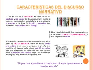3. Y la último característica del discurso narrativo en su
forma de TEXTO ESCRITO. No es lo mismo contar
una historia a un amigo o un cuento a un niño, que
escribirlo; ni siquiera es lo mismo escribir un relato
para que sea emitido por radio, que escribirlo para un
lector. Componer una novela exige una elaboración
del lenguaje muy distinta a la expresión oral.
1. Una de ellas es la TOTALIDAD => Cada una de las
palabras y las frases del discurso narrativo remite al
conjunto, y este sentido unitario lo va a tener presente
el escritor a la hora de incluir o desechar una
expresión, un enunciado o un diálogo.
2. Otra característica del discurso narrativo es
que ha de ser CLARO Y COMPRENSIBLE, ya
que va dirigido a un lector.
“Al igual que aprendemos a hablar escuchando, aprendemos a
escribir leyendo”.
 