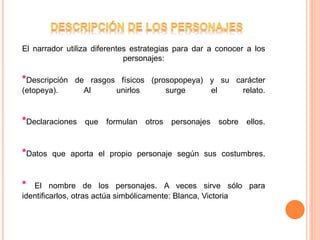 El narrador utiliza diferentes estrategias para dar a conocer a los
personajes:
*Descripción de rasgos físicos (prosopopeya) y su carácter
(etopeya). Al unirlos surge el relato.
*Declaraciones que formulan otros personajes sobre ellos.
*Datos que aporta el propio personaje según sus costumbres.
* El nombre de los personajes. A veces sirve sólo para
identificarlos, otras actúa simbólicamente: Blanca, Victoria
 