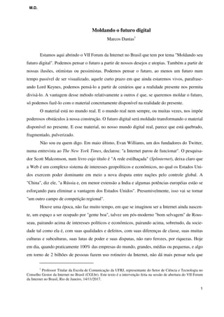 M.D.
1
Moldando o futuro digital
Marcos Dantas1
Estamos aqui abrindo o VII Forum da Internet no Brasil que tem por tema "Moldando seu
futuro digital". Podemos pensar o futuro a partir de nossos desejos e utopias. Também a partir de
nossas ilusões, otimistas ou pessimistas. Podemos pensar o futuro, ao menos um futuro num
tempo passível de ser visualizado, aquele curto prazo em que ainda estaremos vivos, parafrase-
ando Lord Keynes, podemos pensá-lo a partir de cenários que a realidade presente nos permita
divisá-lo. A vantagem desse método relativamente a outros é que, se queremos moldar o futuro,
só podemos fazê-lo com o material concretamente disponível na realidade do presente.
O material está no mundo real. E o mundo real nem sempre, ou muitas vezes, nos impõe
poderosos obstáculos à nossa construção. O futuro digital será moldado transformando o material
disponível no presente. E esse material, no nosso mundo digital real, parece que está quebrado,
fragmentado, pulverizado.
Não sou eu quem digo. Em maio último, Evan Williams, um dos fundadores do Twitter,
numa entrevista ao The New York Times, declarou: "a Internet parou de funcionar". O pesquisa-
dor Scott Malcomson, num livro cujo título é "A rede estilhaçada" (Splinternet), deixa claro que
a Web é um complexo sistema de interesses geopolíticos e econômicos, no qual os Estados Uni-
dos exercem poder dominante em meio a nova disputa entre nações pelo controle global. A
"China", diz ele, "a Rússia e, em menor extensão a India e algumas potências européias estão se
esforçando para eliminar a vantagem dos Estados Unidos". Presumivelmente, isso vai se tornar
"um outro campo de competição regional".
Houve uma época, não faz muito tempo, em que se imaginou ser a Internet ainda nascen-
te, um espaço a ser ocupado por "gente boa", talvez um pós-moderno "bom selvagem" de Rous-
seau, pairando acima de interesses políticos e econômicos, pairando acima, sobretudo, da socie-
dade tal como ela é, com suas qualidades e defeitos, com suas diferenças de classe, suas muitas
culturas e subculturas, suas lutas de poder e suas disputas, não raro ferozes, por riquezas. Hoje
em dia, quando praticamente 100% das empresas do mundo, grandes, médias ou pequenas, e algo
em torno de 2 bilhões de pessoas fazem uso rotineiro da Internet, não dá mais pensar nela que
1
Professor Titular da Escola de Comunicação da UFRJ, representante do Setor de Ciência e Tecnologia no
Conselho Gestor da Internet no Brasil (CGI.br). Este texto é a intervenção feita na sessão de abertura do VII Forum
da Internet no Brasil, Rio de Janeiro, 14/11/2017.
 