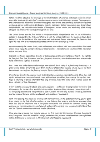 Discurso Barack Obama – Teatro Municipal do Rio de Janeiro – 20.03.2011

When you think about it, the journeys of the United States of America and Brazil began in similar
ways. Our lands are rich with God's creation, home to ancient and indigenous peoples. From overseas,
the Americas were discovered by men who sought a New World, and settled by pioneers who pushed
westward, across vast frontiers. We became colonies claimed by distant crowns, but soon declared our
independence. We then welcomed waves of immigrants to our shores, and eventually after a long
struggle, we cleansed the stain of slavery from our land.

The United States was the first nation to recognize Brazil's independence, and set up a diplomatic
outpost in this country. The first head of state to visit the United States was the leader of Brazil, Dom
Pedro II. In the Second World War, our brave men and women fought side-by-side for freedom. And
after the war, both of our nations struggled to achieve the full blessings of liberty.

On the streets of the United States, men and women marched and bled and some died so that every
citizen could enjoy the same freedoms and opportunities -- no matter what you looked like, no matter
where you came from.

In Brazil, you fought against two decades of dictatorships for the same right to be heard -- the right to
be free from fear, free from want. And yet, for years, democracy and development were slow to take
hold, and millions suffered as a result.

But I come here today because those days have passed. Brazil today is a flourishing democracy -- a
place where people are free to speak their mind and choose their leaders; where a poor kid from
Pernambuco can rise from the floors of a copper factory to the highest office in Brazil.

Over the last decade, the progress made by the Brazilian people has inspired the world. More than half
of this nation is now considered middle class. Millions have been lifted from poverty. For the first time,
hope is returning to places where fear had long prevailed. I saw this today when I visited Cidade de
Deus -- the City of God. (Applause.)

It isn't just the new security efforts and social programs -- and I want to congratulate the mayor and
the governor for the excellent work that they're doing. (Applause.) But it's also a change in attitudes.
As one young resident said, "People have to look at favelas not with pity, but as a source of presidents
and lawyers and doctors, artists, [and] people with solutions." (Applause.)

With each passing day, Brazil is a country with more solutions. In the global community, you've gone
from relying on the help of other nations, to now helping fight poverty and disease wherever they
exist. You play an important role in the global institutions that protect our common security and
promote our common prosperity. And you will welcome the world to your shores when the World Cup
and the Olympic games come to Rio de Janeiro. (Applause.)

Now, you may be aware that this city was not my first choice for the Summer Olympics. (Laughter.)
But if the games could not be held in Chicago, then there's no place I'd rather see them than right here
in Rio. And I intend to come back in 2016 to watch what happens. (Applause.)




Prof. Vinicius Heltai – www.heltai.com.br                                                        Página 2
 