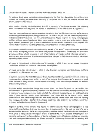 Discurso Barack Obama – Teatro Municipal do Rio de Janeiro – 20.03.2011

For so long, Brazil was a nation brimming with potential but held back by politics, both at home and
abroad. For so long, you were called a country of the future, told to wait for a better day that was
always just around the corner.

Meus amigos, that day has finally come. And this is a country of the future no more. The people of
Brazil should know that the future has arrived. It is here now. And it's time to seize it. (Applause.)

Now, our countries have not always agreed on everything. And just like many nations, we're going to
have our differences of opinion going forward. But I'm here to tell you that the American people don't
just recognize Brazil's success -- we root for Brazil's success. As you confront the many challenges you
still face at home as well as abroad, let us stand together -- not as senior and junior partners, but as
equal partners, joined in a spirit of mutual interest and mutual respect, committed to the progress that
I know that we can make together. (Applause.) I'm confident we can do it. (Applause.)

Together we can advance our common prosperity. As two of the world's largest economies, we worked
side by side during the financial crisis to restore growth and confidence. And to keep our economies
growing, we know what's necessary in both of our nations. We need a skilled, educated workforce --
which is why American and Brazilian companies have pledged to help increase student exchanges
between our two nations.

We need a commitment to innovation and technology -- which is why we've agreed to expand
cooperation between our scientists, researchers, and engineers.

We need world-class infrastructure -- which is why American companies want to help you build and
prepare this city for Olympic success.

In a global economy, the United States and Brazil should expand trade, expand investment, so that we
create new jobs and new opportunities in both of our nations. And that's why we're working to break
down barriers to doing business. That's why we're building closer relationships between our workers
and our entrepreneurs.

Together we can also promote energy security and protect our beautiful planet. As two nations that
are committed to greener economies, we know that the ultimate solution to our energy challenges lies
in clean and renewable power. And that's why half the vehicles in this country can run on biofuels, and
most of your electricity comes from hydropower. That's also why, in the United States, we've
jumpstarted a new clean energy industry. And that's why the United States and Brazil are creating
new energy partnerships -- to share technologies, create new jobs, and leave our children a world that
is cleaner and safer than we found it. (Applause.)

Together, our two nations can also help defend our citizens' security. We're working together to stop
narco-trafficking that has destroyed too many lives in this hemisphere. We seek the goal of a world
without nuclear weapons. We're working together to enhance nuclear security across our hemisphere.
From Africa to Haiti, we are working side by side to combat the hunger, disease, and corruption that
can rot a society and rob human beings of dignity and opportunity. (Applause.) And as two countries
that have been greatly enriched by our African heritage, it's absolutely vital that we are working with


Prof. Vinicius Heltai – www.heltai.com.br                                                      Página 3
 