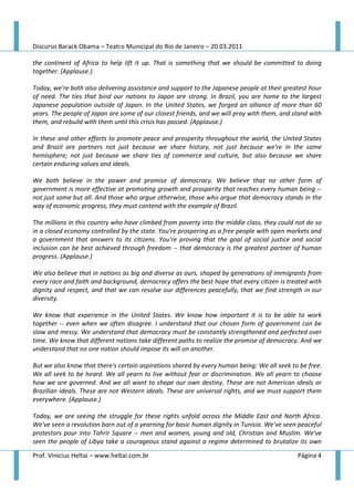 Discurso Barack Obama – Teatro Municipal do Rio de Janeiro – 20.03.2011

the continent of Africa to help lift it up. That is something that we should be committed to doing
together. (Applause.)

Today, we're both also delivering assistance and support to the Japanese people at their greatest hour
of need. The ties that bind our nations to Japan are strong. In Brazil, you are home to the largest
Japanese population outside of Japan. In the United States, we forged an alliance of more than 60
years. The people of Japan are some of our closest friends, and we will pray with them, and stand with
them, and rebuild with them until this crisis has passed. (Applause.)

In these and other efforts to promote peace and prosperity throughout the world, the United States
and Brazil are partners not just because we share history, not just because we're in the same
hemisphere; not just because we share ties of commerce and culture, but also because we share
certain enduring values and ideals.

We both believe in the power and promise of democracy. We believe that no other form of
government is more effective at promoting growth and prosperity that reaches every human being --
not just some but all. And those who argue otherwise, those who argue that democracy stands in the
way of economic progress, they must contend with the example of Brazil.

The millions in this country who have climbed from poverty into the middle class, they could not do so
in a closed economy controlled by the state. You're prospering as a free people with open markets and
a government that answers to its citizens. You're proving that the goal of social justice and social
inclusion can be best achieved through freedom -- that democracy is the greatest partner of human
progress. (Applause.)

We also believe that in nations as big and diverse as ours, shaped by generations of immigrants from
every race and faith and background, democracy offers the best hope that every citizen is treated with
dignity and respect, and that we can resolve our differences peacefully, that we find strength in our
diversity.

We know that experience in the United States. We know how important it is to be able to work
together -- even when we often disagree. I understand that our chosen form of government can be
slow and messy. We understand that democracy must be constantly strengthened and perfected over
time. We know that different nations take different paths to realize the promise of democracy. And we
understand that no one nation should impose its will on another.

But we also know that there's certain aspirations shared by every human being: We all seek to be free.
We all seek to be heard. We all yearn to live without fear or discrimination. We all yearn to choose
how we are governed. And we all want to shape our own destiny. These are not American ideals or
Brazilian ideals. These are not Western ideals. These are universal rights, and we must support them
everywhere. (Applause.)

Today, we are seeing the struggle for these rights unfold across the Middle East and North Africa.
We've seen a revolution born out of a yearning for basic human dignity in Tunisia. We've seen peaceful
protestors pour into Tahrir Square -- men and women, young and old, Christian and Muslim. We've
seen the people of Libya take a courageous stand against a regime determined to brutalize its own

Prof. Vinicius Heltai – www.heltai.com.br                                                    Página 4
 