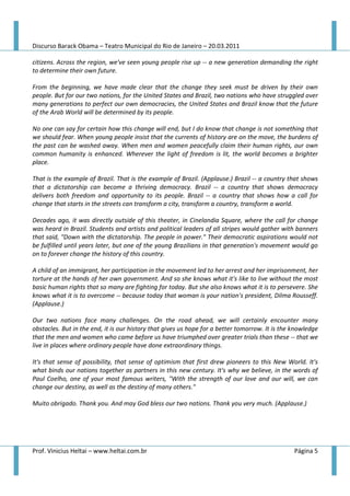 Discurso Barack Obama – Teatro Municipal do Rio de Janeiro – 20.03.2011

citizens. Across the region, we've seen young people rise up -- a new generation demanding the right
to determine their own future.

From the beginning, we have made clear that the change they seek must be driven by their own
people. But for our two nations, for the United States and Brazil, two nations who have struggled over
many generations to perfect our own democracies, the United States and Brazil know that the future
of the Arab World will be determined by its people.

No one can say for certain how this change will end, but I do know that change is not something that
we should fear. When young people insist that the currents of history are on the move, the burdens of
the past can be washed away. When men and women peacefully claim their human rights, our own
common humanity is enhanced. Wherever the light of freedom is lit, the world becomes a brighter
place.

That is the example of Brazil. That is the example of Brazil. (Applause.) Brazil -- a country that shows
that a dictatorship can become a thriving democracy. Brazil -- a country that shows democracy
delivers both freedom and opportunity to its people. Brazil -- a country that shows how a call for
change that starts in the streets can transform a city, transform a country, transform a world.

Decades ago, it was directly outside of this theater, in Cinelandia Square, where the call for change
was heard in Brazil. Students and artists and political leaders of all stripes would gather with banners
that said, "Down with the dictatorship. The people in power." Their democratic aspirations would not
be fulfilled until years later, but one of the young Brazilians in that generation's movement would go
on to forever change the history of this country.

A child of an immigrant, her participation in the movement led to her arrest and her imprisonment, her
torture at the hands of her own government. And so she knows what it's like to live without the most
basic human rights that so many are fighting for today. But she also knows what it is to persevere. She
knows what it is to overcome -- because today that woman is your nation's president, Dilma Rousseff.
(Applause.)

Our two nations face many challenges. On the road ahead, we will certainly encounter many
obstacles. But in the end, it is our history that gives us hope for a better tomorrow. It is the knowledge
that the men and women who came before us have triumphed over greater trials than these -- that we
live in places where ordinary people have done extraordinary things.

It's that sense of possibility, that sense of optimism that first drew pioneers to this New World. It's
what binds our nations together as partners in this new century. It's why we believe, in the words of
Paul Coelho, one of your most famous writers, "With the strength of our love and our will, we can
change our destiny, as well as the destiny of many others."

Muito obrigado. Thank you. And may God bless our two nations. Thank you very much. (Applause.)




Prof. Vinicius Heltai – www.heltai.com.br                                                        Página 5
 