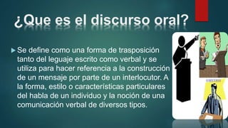 ¿Que es el discurso oral?
 Se define como una forma de trasposición
tanto del leguaje escrito como verbal y se
utiliza para hacer referencia a la construcción
de un mensaje por parte de un interlocutor. A
la forma, estilo o características particulares
del habla de un individuo y la noción de una
comunicación verbal de diversos tipos.
 