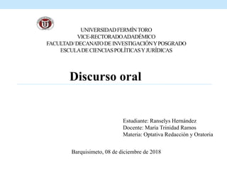UNIVERSIDADFERMÍNTORO
VICE-RECTORADOADADÉMICO
FACULTAD/DECANATODEINVESTIGACIÓNYPOSGRADO
ESCULADECIENCIASPOLÍTICASYJURÍDICAS
Discurso oral
Estudiante: Ranselys Hernández
Docente: María Trinidad Ramos
Materia: Optativa Redacción y Oratoria
Barquisimeto, 08 de diciembre de 2018
 