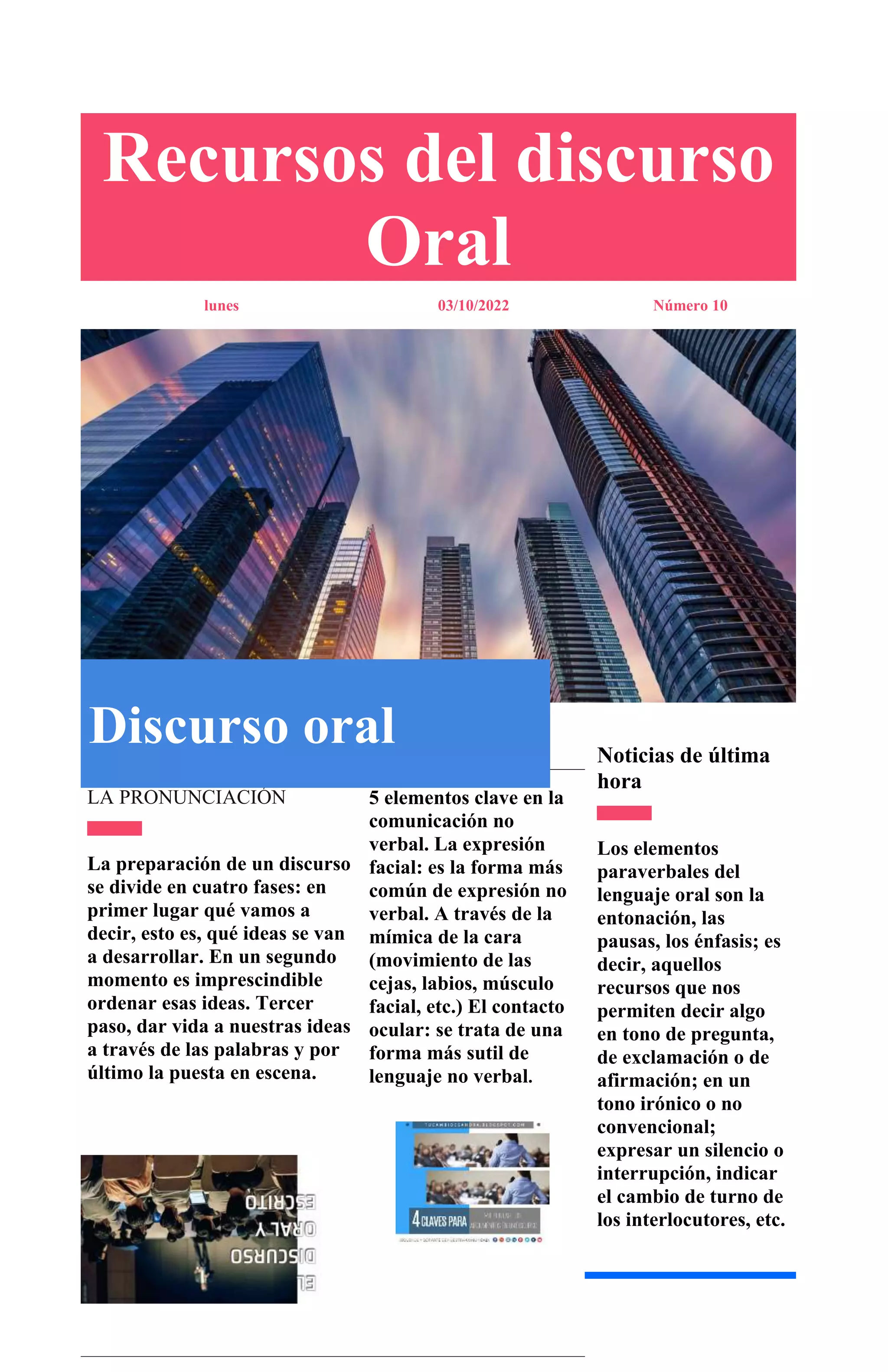 Recursos del discurso
Oral
lunes 03/10/2022 Número 10
Noticias de última
hora
Los elementos
paraverbales del
lenguaje oral son la
entonación, las
pausas, los énfasis; es
decir, aquellos
recursos que nos
permiten decir algo
en tono de pregunta,
de exclamación o de
afirmación; en un
tono irónico o no
convencional;
expresar un silencio o
interrupción, indicar
el cambio de turno de
los interlocutores, etc.
LA PRONUNCIACIÓN
La preparación de un discurso
se divide en cuatro fases: en
primer lugar qué vamos a
decir, esto es, qué ideas se van
a desarrollar. En un segundo
momento es imprescindible
ordenar esas ideas. Tercer
paso, dar vida a nuestras ideas
a través de las palabras y por
último la puesta en escena.
5 elementos clave en la
comunicación no
verbal. La expresión
facial: es la forma más
común de expresión no
verbal. A través de la
mímica de la cara
(movimiento de las
cejas, labios, músculo
facial, etc.) El contacto
ocular: se trata de una
forma más sutil de
lenguaje no verbal.
Discurso oral
Esta foto de Autor desconocido
 