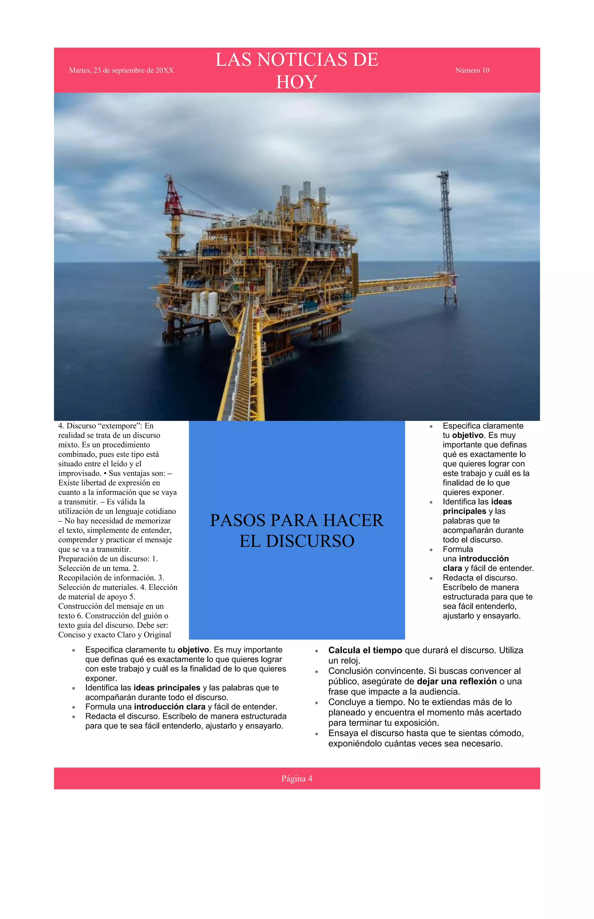 Martes, 23 de septiembre de 20XX
LAS NOTICIAS DE
HOY
Número 10
4. Discurso “extempore”: En
realidad se trata de un discurso
mixto. Es un procedimiento
combinado, pues este tipo está
situado entre el leído y el
improvisado. • Sus ventajas son: –
Existe libertad de expresión en
cuanto a la información que se vaya
a transmitir. – Es válida la
utilización de un lenguaje cotidiano
– No hay necesidad de memorizar
el texto, simplemente de entender,
comprender y practicar el mensaje
que se va a transmitir.
Preparación de un discurso: 1.
Selección de un tema. 2.
Recopilación de información. 3.
Selección de materiales. 4. Elección
de material de apoyo 5.
Construcción del mensaje en un
texto 6. Construcción del guión o
texto guía del discurso. Debe ser:
Conciso y exacto Claro y Original
PASOS PARA HACER
EL DISCURSO
 Especifica claramente
tu objetivo. Es muy
importante que definas
qué es exactamente lo
que quieres lograr con
este trabajo y cuál es la
finalidad de lo que
quieres exponer.
 Identifica las ideas
principales y las
palabras que te
acompañarán durante
todo el discurso.
 Formula
una introducción
clara y fácil de entender.
 Redacta el discurso.
Escríbelo de manera
estructurada para que te
sea fácil entenderlo,
ajustarlo y ensayarlo.
 Especifica claramente tu objetivo. Es muy importante
que definas qué es exactamente lo que quieres lograr
con este trabajo y cuál es la finalidad de lo que quieres
exponer.
 Identifica las ideas principales y las palabras que te
acompañarán durante todo el discurso.
 Formula una introducción clara y fácil de entender.
 Redacta el discurso. Escríbelo de manera estructurada
para que te sea fácil entenderlo, ajustarlo y ensayarlo.
 Calcula el tiempo que durará el discurso. Utiliza
un reloj.
 Conclusión convincente. Si buscas convencer al
público, asegúrate de dejar una reflexión o una
frase que impacte a la audiencia.
 Concluye a tiempo. No te extiendas más de lo
planeado y encuentra el momento más acertado
para terminar tu exposición.
 Ensaya el discurso hasta que te sientas cómodo,
exponiéndolo cuántas veces sea necesario.
Página 4
 