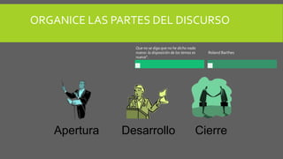 Apertura Desarrollo Cierre
ORGANICE LAS PARTES DEL DISCURSO
Que no se diga que no he dicho nada
nuevo: la disposición de los temas es
nueva”.
Roland Barthes
 