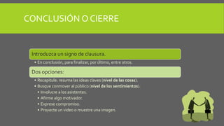 Introduzca un signo de clausura.
• En conclusión, para finalizar, por último, entre otros.
Dos opciones:
• Recapitule: resuma las ideas claves (nivel de las cosas).
• Busque conmover al público (nivel de los sentimientos).
• Involucre a los asistentes.
• Afirme algo motivador.
• Exprese compromiso.
• Proyecte un video o muestre una imagen.
CONCLUSIÓN O CIERRE
 