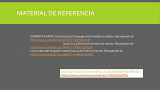 MATERIAL DE REFERENCIA
SAGRISTAGARCÍA, David (2015) El lenguaje oral al hablar en público. Recuperado de
https://www.youtube.com/watch?v=Rly733Xyt2M
(2013) Las 3 formas de dominar los nervios. Recuperado de
https://www.youtube.com/watch?v=BHR7oJmtjew
Los secretos del lenguaje corporal (2014) de History Channel. Recuperado de
https://www.youtube.com/watch?v=HB5Fbt9nZIM
SE ACONSEJAVER CON DETALLE LOS SIGUIENTESVIDEOS:
https://www.youtube.com/watch?v=T8OAXmjTVbs
 