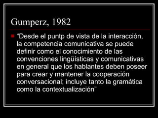 Gumperz, 1982 “ Desde el puntp de vista de la interacción, la competencia comunicativa se puede definir como el conocimiento de las convenciones lingüísticas y comunicativas en general que los hablantes deben poseer para crear y mantener la cooperación conversacional; incluye tanto la gramática como la contextualización” 
