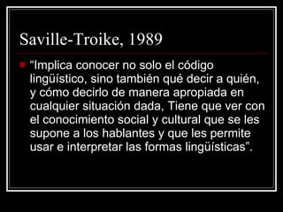 Saville-Troike, 1989 “Implica conocer no solo el código lingüístico, sino también qué decir a quién, y cómo decirlo de manera apropiada en cualquier situación dada, Tiene que ver con el conocimiento social y cultural que se les supone a los hablantes y que les permite usar e interpretar las formas lingüísticas”. 