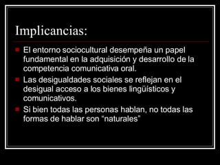 Implicancias: El entorno sociocultural desempeña un papel fundamental en la adquisición y desarrollo de la competencia comunicativa oral. Las desigualdades sociales se reflejan en el desigual acceso a los bienes lingüísticos y comunicativos. Si bien todas las personas hablan, no todas las formas de hablar son “naturales” 