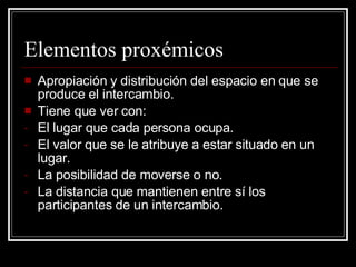 Elementos proxémicos Apropiación y distribución del espacio en que se produce el intercambio. Tiene que ver con: El lugar que cada persona ocupa. El valor que se le atribuye a estar situado en un lugar. La posibilidad de moverse o no. La distancia que mantienen entre sí los participantes de un intercambio. 