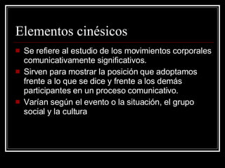 Elementos cinésicos Se refiere al estudio de los movimientos corporales comunicativamente significativos. Sirven para mostrar la posición que adoptamos frente a lo que se dice y frente a los demás participantes en un proceso comunicativo. Varían según el evento o la situación, el grupo social y la cultura 
