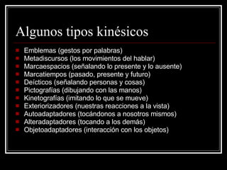 Algunos tipos kinésicos  Emblemas (gestos por palabras) Metadiscursos (los movimientos del hablar) Marcaespacios (señalando lo presente y lo ausente) Marcatiempos (pasado, presente y futuro) Deícticos (señalando personas y cosas) Pictografías (dibujando con las manos) Kinetografías (imitando lo que se mueve) Exteriorizadores (nuestras reacciones a la vista) Autoadaptadores (tocándonos a nosotros mismos) Alteradaptadores (tocando a los demás) Objetoadaptadores (interacción con los objetos) 