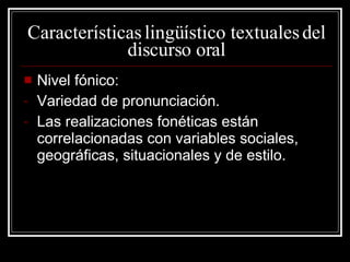 Características lingüístico textuales del discurso oral Nivel fónico: Variedad de pronunciación. Las realizaciones fonéticas están correlacionadas con variables sociales, geográficas, situacionales y de estilo. 