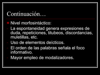 Continuación… Nivel morfosintáctico: La espontaneidad genera expresiones de duda, repeticiones, titubeos, discordancias, muletillas, etc. Uso de elementos deícticos. El orden de las palabras señala el foco informativo. Mayor empleo de modalizadores. 