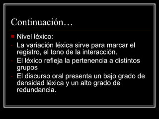 Continuación… Nivel léxico: La variación léxica sirve para marcar el registro, el tono de la interacción. El léxico refleja la pertenencia a distintos grupos El discurso oral presenta un bajo grado de densidad léxica y un alto grado de redundancia. 