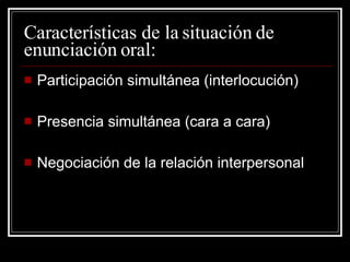 Características de la situación de enunciación oral: Participación simultánea (interlocución) Presencia simultánea (cara a cara) Negociación de la relación interpersonal 